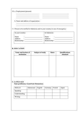 10. a. Employment (present)
       ___________________________             _______________________________
       ___________________________             _______________________________
       ___________________________             _______________________________

   b. Name and address of organization :
      ___________________________________________________________________
      ___________________________________________________________________

11. Person to be notified in Indonesia and in your country in case of emergency :

    In your country:                             In Indonesia:

    Name         : _____________________         Name         : _____________________
    Address      : _____________________         Address      : _____________________
    Relationship : _____________________         Relationship : _____________________



B. EDUCATION

    Name and loction of         Subject of study         Dates        Qualifications
       institution                                                      obtained




C. LANGUAGE
   State proficiency Good-Fair-Elementary

    SKILLS             Indonesian    English      Germany    French     Japan
    Speaking
    Understanding
    Writing
 