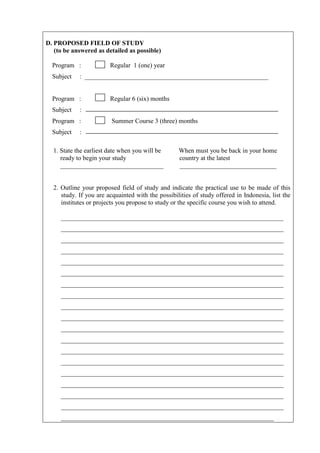 D. PROPOSED FIELD OF STUDY
   (to be answered as detailed as possible)

  Program :             Regular 1 (one) year
  Subject   : _________________________________________________________


  Program :             Regular 6 (six) months
  Subject   :
  Program :              Summer Course 3 (three) months
  Subject   :

  1. State the earliest date when you will be      When must you be back in your home
     ready to begin your study                     country at the latest
     ________________________________              ______________________________


  2. Outline your proposed field of study and indicate the practical use to be made of this
     study. If you are acquainted with the possibilities of study offered in Indonesia, list the
     institutes or projects you propose to study or the specific course you wish to attend.

     _____________________________________________________________________
     _____________________________________________________________________
     _____________________________________________________________________
     _____________________________________________________________________
     _____________________________________________________________________
     _____________________________________________________________________
     _____________________________________________________________________
     _____________________________________________________________________
     _____________________________________________________________________
     _____________________________________________________________________
     _____________________________________________________________________
     _____________________________________________________________________
     _____________________________________________________________________
     _____________________________________________________________________
     _____________________________________________________________________
     _____________________________________________________________________
     _____________________________________________________________________
     _____________________________________________________________________
     __________________________________________________________________
 