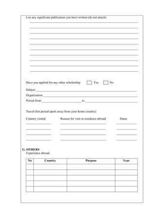 List any significant publication you have written (do not attach)
     _____________________________________________________________________
     _____________________________________________________________________
     _____________________________________________________________________
     _____________________________________________________________________
     _____________________________________________________________________
     _____________________________________________________________________
     _____________________________________________________________________
     _____________________________________________________________________
     _____________________________________________________________________
     _____________________________________________________________________



  Have you applied for any other scholarship          Yes          No

  Subject ________________________________________________________________
  Organization ____________________________________________________________
  Period from _________________________ to _________________________________


  Travel (list period spent away from your home country)

  Country visited           Reason for visit or residence abroad          Dates
  ________________          _____________________________               _____________
  ________________          _____________________________               _____________
  ________________          _____________________________               _____________
  ________________          _____________________________               _____________


G. OTHERS
   Experience abroad

    No          Country                        Purpose                      Year
 