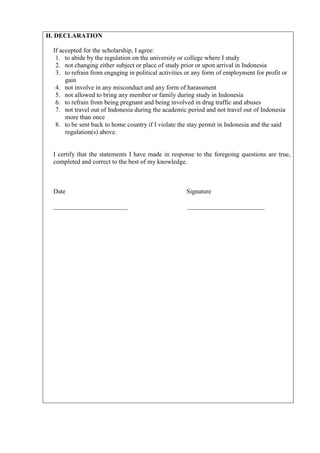 H. DECLARATION

 If accepted for the scholarship, I agree:
  1. to abide by the regulation on the university or college where I study
  2. not changing either subject or place of study prior or upon arrival in Indonesia
  3. to refrain from engaging in political activities or any form of employment for profit or
      gain
  4. not involve in any misconduct and any form of harassment
  5. not allowed to bring any member or family during study in Indonesia
  6. to refrain from being pregnant and being involved in drug traffic and abuses
  7. not travel out of Indonesia during the academic period and not travel out of Indonesia
      more than once
  8. to be sent back to home country if I violate the stay permit in Indonesia and the said
      regulation(s) above.


 I certify that the statements I have made in response to the foregoing questions are true,
 completed and correct to the best of my knowledge.



 Date                                                Signature

 _______________________                             ________________________
 