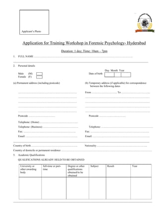 Applicant’s Photo
Application for Training Workshop in Forensic Psychology- Hyderabad
Duration: 1 day; Time: 10am – 7pm
1. FULL NAME …………………………………………………………………………………………………
_____________________________________________________________________________________________________
2. Personal details
Day Month Year
Male (M) Date of birth
Female (F)
(a) Permanent address (including postcode) (b) Temporary address (if applicable) for correspondence
between the following dates
………………………………………………………… From ……………………….. To …………………………...
………………………………………………………… …………………………………………………………….…
………………………………………………………… …………………………………………………………….…
………………………………………………………… ……………………………………………………………….
………………………………………………………… ……………………………………………………………….
Postcode ………………………… Postcode …………………………
Telephone: (Home) …………………………………….
Telephone: (Business) …………………………………. Telephone: …………………………………………………..
Fax: ………………………………………………….. Fax: …………………………………………………………
Email: …………………………………………………. Email: ……………………………………………………….
______________________________________________________________________________________________________
Country of birth ……………………………………………. Nationality …………………………………………………...
Country of domicile or permanent residence …………………………………………………………………………………………
5. Academic Qualifications
QUALIFICATIONS ALREADY HELD/TO BE OBTAINED
University or full-time or part- Degree or other Subject Result Year
other awarding time qualifications
body obtained/to be
obtained
________________________________________________________________________________________________________
 