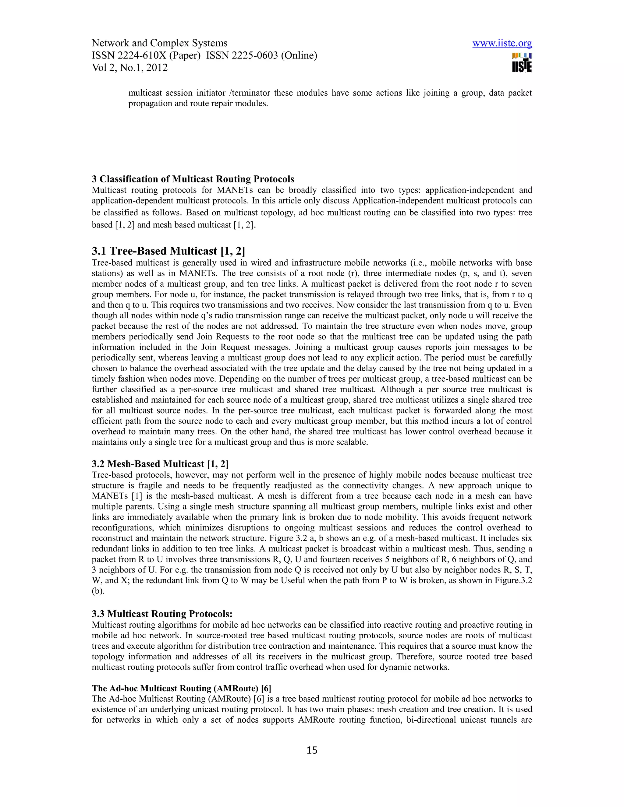Network and Complex Systems                                                                             www.iiste.org
ISSN 2224-610X (Paper) ISSN 2225-0603 (Online)
Vol 2, No.1, 2012

          multicast session initiator /terminator these modules have some actions like joining a group, data packet
          propagation and route repair modules.




3 Classification of Multicast Routing Protocols
Multicast routing protocols for MANETs can be broadly classified into two types: application-independent and
application-dependent multicast protocols. In this article only discuss Application-independent multicast protocols can
be classified as follows. Based on multicast topology, ad hoc multicast routing can be classified into two types: tree
based [1, 2] and mesh based multicast [1, 2].

3.1 Tree-Based Multicast [1, 2]
Tree-based multicast is generally used in wired and infrastructure mobile networks (i.e., mobile networks with base
stations) as well as in MANETs. The tree consists of a root node (r), three intermediate nodes (p, s, and t), seven
member nodes of a multicast group, and ten tree links. A multicast packet is delivered from the root node r to seven
group members. For node u, for instance, the packet transmission is relayed through two tree links, that is, from r to q
and then q to u. This requires two transmissions and two receives. Now consider the last transmission from q to u. Even
though all nodes within node q’s radio transmission range can receive the multicast packet, only node u will receive the
packet because the rest of the nodes are not addressed. To maintain the tree structure even when nodes move, group
members periodically send Join Requests to the root node so that the multicast tree can be updated using the path
information included in the Join Request messages. Joining a multicast group causes reports join messages to be
periodically sent, whereas leaving a multicast group does not lead to any explicit action. The period must be carefully
chosen to balance the overhead associated with the tree update and the delay caused by the tree not being updated in a
timely fashion when nodes move. Depending on the number of trees per multicast group, a tree-based multicast can be
further classified as a per-source tree multicast and shared tree multicast. Although a per source tree multicast is
established and maintained for each source node of a multicast group, shared tree multicast utilizes a single shared tree
for all multicast source nodes. In the per-source tree multicast, each multicast packet is forwarded along the most
efficient path from the source node to each and every multicast group member, but this method incurs a lot of control
overhead to maintain many trees. On the other hand, the shared tree multicast has lower control overhead because it
maintains only a single tree for a multicast group and thus is more scalable.

3.2 Mesh-Based Multicast [1, 2]
Tree-based protocols, however, may not perform well in the presence of highly mobile nodes because multicast tree
structure is fragile and needs to be frequently readjusted as the connectivity changes. A new approach unique to
MANETs [1] is the mesh-based multicast. A mesh is different from a tree because each node in a mesh can have
multiple parents. Using a single mesh structure spanning all multicast group members, multiple links exist and other
links are immediately available when the primary link is broken due to node mobility. This avoids frequent network
reconfigurations, which minimizes disruptions to ongoing multicast sessions and reduces the control overhead to
reconstruct and maintain the network structure. Figure 3.2 a, b shows an e.g. of a mesh-based multicast. It includes six
redundant links in addition to ten tree links. A multicast packet is broadcast within a multicast mesh. Thus, sending a
packet from R to U involves three transmissions R, Q, U and fourteen receives 5 neighbors of R, 6 neighbors of Q, and
3 neighbors of U. For e.g. the transmission from node Q is received not only by U but also by neighbor nodes R, S, T,
W, and X; the redundant link from Q to W may be Useful when the path from P to W is broken, as shown in Figure.3.2
(b).

3.3 Multicast Routing Protocols:
Multicast routing algorithms for mobile ad hoc networks can be classified into reactive routing and proactive routing in
mobile ad hoc network. In source-rooted tree based multicast routing protocols, source nodes are roots of multicast
trees and execute algorithm for distribution tree contraction and maintenance. This requires that a source must know the
topology information and addresses of all its receivers in the multicast group. Therefore, source rooted tree based
multicast routing protocols suffer from control traffic overhead when used for dynamic networks.

The Ad-hoc Multicast Routing (AMRoute) [6]
The Ad-hoc Multicast Routing (AMRoute) [6] is a tree based multicast routing protocol for mobile ad hoc networks to
existence of an underlying unicast routing protocol. It has two main phases: mesh creation and tree creation. It is used
for networks in which only a set of nodes supports AMRoute routing function, bi-directional unicast tunnels are


                                                          15
 