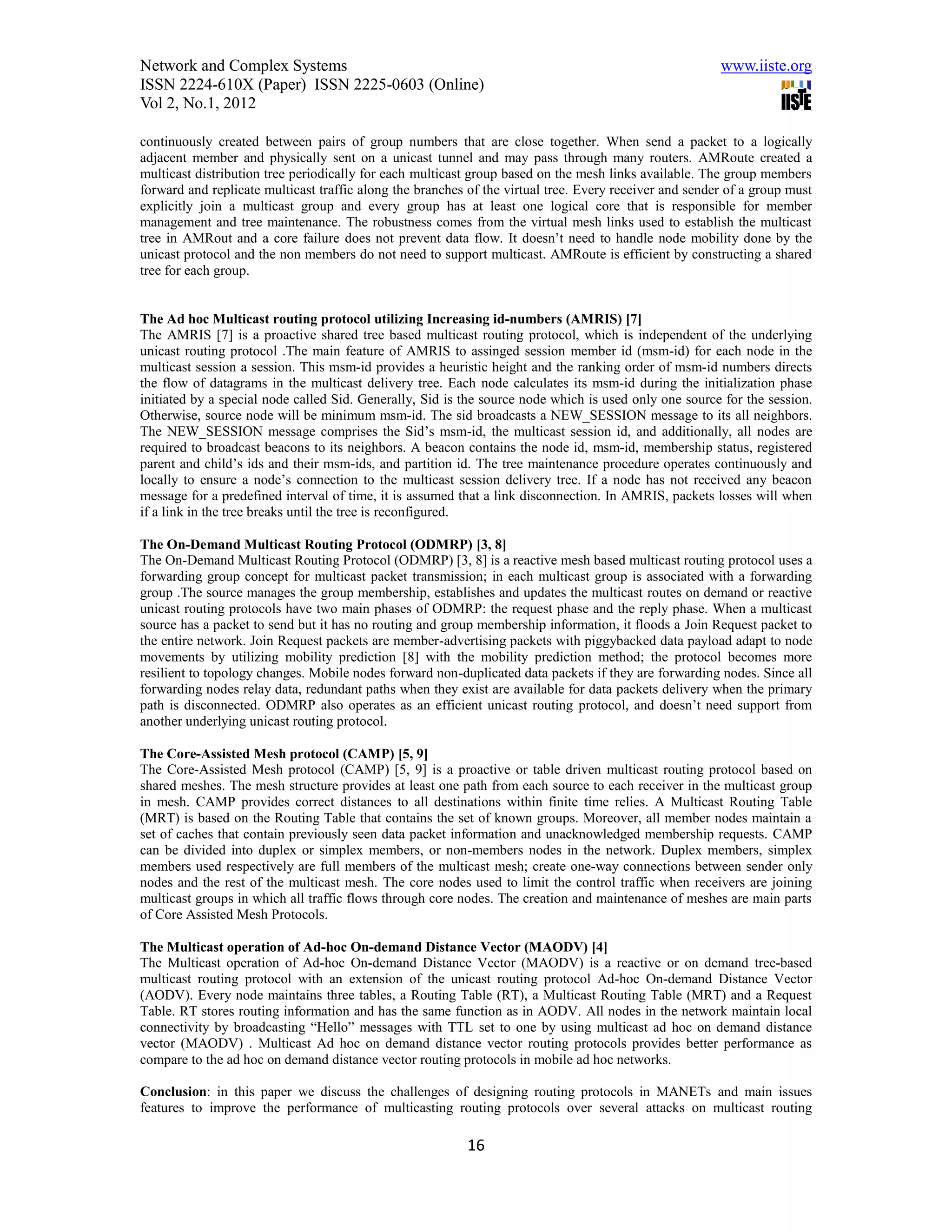 Network and Complex Systems                                                                             www.iiste.org
ISSN 2224-610X (Paper) ISSN 2225-0603 (Online)
Vol 2, No.1, 2012

continuously created between pairs of group numbers that are close together. When send a packet to a logically
adjacent member and physically sent on a unicast tunnel and may pass through many routers. AMRoute created a
multicast distribution tree periodically for each multicast group based on the mesh links available. The group members
forward and replicate multicast traffic along the branches of the virtual tree. Every receiver and sender of a group must
explicitly join a multicast group and every group has at least one logical core that is responsible for member
management and tree maintenance. The robustness comes from the virtual mesh links used to establish the multicast
tree in AMRout and a core failure does not prevent data flow. It doesn’t need to handle node mobility done by the
unicast protocol and the non members do not need to support multicast. AMRoute is efficient by constructing a shared
tree for each group.


The Ad hoc Multicast routing protocol utilizing Increasing id-numbers (AMRIS) [7]
The AMRIS [7] is a proactive shared tree based multicast routing protocol, which is independent of the underlying
unicast routing protocol .The main feature of AMRIS to assinged session member id (msm-id) for each node in the
multicast session a session. This msm-id provides a heuristic height and the ranking order of msm-id numbers directs
the flow of datagrams in the multicast delivery tree. Each node calculates its msm-id during the initialization phase
initiated by a special node called Sid. Generally, Sid is the source node which is used only one source for the session.
Otherwise, source node will be minimum msm-id. The sid broadcasts a NEW_SESSION message to its all neighbors.
The NEW_SESSION message comprises the Sid’s msm-id, the multicast session id, and additionally, all nodes are
required to broadcast beacons to its neighbors. A beacon contains the node id, msm-id, membership status, registered
parent and child’s ids and their msm-ids, and partition id. The tree maintenance procedure operates continuously and
locally to ensure a node’s connection to the multicast session delivery tree. If a node has not received any beacon
message for a predefined interval of time, it is assumed that a link disconnection. In AMRIS, packets losses will when
if a link in the tree breaks until the tree is reconfigured.

The On-Demand Multicast Routing Protocol (ODMRP) [3, 8]
The On-Demand Multicast Routing Protocol (ODMRP) [3, 8] is a reactive mesh based multicast routing protocol uses a
forwarding group concept for multicast packet transmission; in each multicast group is associated with a forwarding
group .The source manages the group membership, establishes and updates the multicast routes on demand or reactive
unicast routing protocols have two main phases of ODMRP: the request phase and the reply phase. When a multicast
source has a packet to send but it has no routing and group membership information, it floods a Join Request packet to
the entire network. Join Request packets are member-advertising packets with piggybacked data payload adapt to node
movements by utilizing mobility prediction [8] with the mobility prediction method; the protocol becomes more
resilient to topology changes. Mobile nodes forward non-duplicated data packets if they are forwarding nodes. Since all
forwarding nodes relay data, redundant paths when they exist are available for data packets delivery when the primary
path is disconnected. ODMRP also operates as an efficient unicast routing protocol, and doesn’t need support from
another underlying unicast routing protocol.

The Core-Assisted Mesh protocol (CAMP) [5, 9]
The Core-Assisted Mesh protocol (CAMP) [5, 9] is a proactive or table driven multicast routing protocol based on
shared meshes. The mesh structure provides at least one path from each source to each receiver in the multicast group
in mesh. CAMP provides correct distances to all destinations within finite time relies. A Multicast Routing Table
(MRT) is based on the Routing Table that contains the set of known groups. Moreover, all member nodes maintain a
set of caches that contain previously seen data packet information and unacknowledged membership requests. CAMP
can be divided into duplex or simplex members, or non-members nodes in the network. Duplex members, simplex
members used respectively are full members of the multicast mesh; create one-way connections between sender only
nodes and the rest of the multicast mesh. The core nodes used to limit the control traffic when receivers are joining
multicast groups in which all traffic flows through core nodes. The creation and maintenance of meshes are main parts
of Core Assisted Mesh Protocols.

The Multicast operation of Ad-hoc On-demand Distance Vector (MAODV) [4]
The Multicast operation of Ad-hoc On-demand Distance Vector (MAODV) is a reactive or on demand tree-based
multicast routing protocol with an extension of the unicast routing protocol Ad-hoc On-demand Distance Vector
(AODV). Every node maintains three tables, a Routing Table (RT), a Multicast Routing Table (MRT) and a Request
Table. RT stores routing information and has the same function as in AODV. All nodes in the network maintain local
connectivity by broadcasting “Hello” messages with TTL set to one by using multicast ad hoc on demand distance
vector (MAODV) . Multicast Ad hoc on demand distance vector routing protocols provides better performance as
compare to the ad hoc on demand distance vector routing protocols in mobile ad hoc networks.

Conclusion: in this paper we discuss the challenges of designing routing protocols in MANETs and main issues
features to improve the performance of multicasting routing protocols over several attacks on multicast routing

                                                          16
 