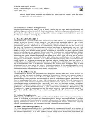Network and Complex Systems                                                                             www.iiste.org
ISSN 2224-610X (Paper) ISSN 2225-0603 (Online)
Vol 2, No.1, 2012

          multicast session initiator /terminator these modules have some actions like joining a group, data packet
          propagation and route repair modules.




3 Classification of Multicast Routing Protocols
Multicast routing protocols for MANETs can be broadly classified into two types: application-independent and
application-dependent multicast protocols. In this article only discuss Application-independent multicast protocols can
be classified as follows. Based on multicast topology, ad hoc multicast routing can be classified into two types: tree
based [1, 2] and mesh based multicast [1, 2].

3.1 Tree-Based Multicast [1, 2]
Tree-based multicast is generally used in wired and infrastructure mobile networks (i.e., mobile networks with base
stations) as well as in MANETs. The tree consists of a root node (r), three intermediate nodes (p, s, and t), seven
member nodes of a multicast group, and ten tree links. A multicast packet is delivered from the root node r to seven
group members. For node u, for instance, the packet transmission is relayed through two tree links, that is, from r to q
and then q to u. This requires two transmissions and two receives. Now consider the last transmission from q to u. Even
though all nodes within node q’s radio transmission range can receive the multicast packet, only node u will receive the
packet because the rest of the nodes are not addressed. To maintain the tree structure even when nodes move, group
members periodically send Join Requests to the root node so that the multicast tree can be updated using the path
information included in the Join Request messages. Joining a multicast group causes reports join messages to be
periodically sent, whereas leaving a multicast group does not lead to any explicit action. The period must be carefully
chosen to balance the overhead associated with the tree update and the delay caused by the tree not being updated in a
timely fashion when nodes move. Depending on the number of trees per multicast group, a tree-based multicast can be
further classified as a per-source tree multicast and shared tree multicast. Although a per source tree multicast is
established and maintained for each source node of a multicast group, shared tree multicast utilizes a single shared tree
for all multicast source nodes. In the per-source tree multicast, each multicast packet is forwarded along the most
efficient path from the source node to each and every multicast group member, but this method incurs a lot of control
overhead to maintain many trees. On the other hand, the shared tree multicast has lower control overhead because it
maintains only a single tree for a multicast group and thus is more scalable.

3.2 Mesh-Based Multicast [1, 2]
Tree-based protocols, however, may not perform well in the presence of highly mobile nodes because multicast tree
structure is fragile and needs to be frequently readjusted as the connectivity changes. A new approach unique to
MANETs [1] is the mesh-based multicast. A mesh is different from a tree because each node in a mesh can have
multiple parents. Using a single mesh structure spanning all multicast group members, multiple links exist and other
links are immediately available when the primary link is broken due to node mobility. This avoids frequent network
reconfigurations, which minimizes disruptions to ongoing multicast sessions and reduces the control overhead to
reconstruct and maintain the network structure. Figure 3.2 a, b shows an e.g. of a mesh-based multicast. It includes six
redundant links in addition to ten tree links. A multicast packet is broadcast within a multicast mesh. Thus, sending a
packet from R to U involves three transmissions R, Q, U and fourteen receives 5 neighbors of R, 6 neighbors of Q, and
3 neighbors of U. For e.g. the transmission from node Q is received not only by U but also by neighbor nodes R, S, T,
W, and X; the redundant link from Q to W may be Useful when the path from P to W is broken, as shown in Figure.3.2
(b).

3.3 Multicast Routing Protocols:
Multicast routing algorithms for mobile ad hoc networks can be classified into reactive routing and proactive routing in
mobile ad hoc network. In source-rooted tree based multicast routing protocols, source nodes are roots of multicast
trees and execute algorithm for distribution tree contraction and maintenance. This requires that a source must know the
topology information and addresses of all its receivers in the multicast group. Therefore, source rooted tree based
multicast routing protocols suffer from control traffic overhead when used for dynamic networks.

The Ad-hoc Multicast Routing (AMRoute) [6]
The Ad-hoc Multicast Routing (AMRoute) [6] is a tree based multicast routing protocol for mobile ad hoc networks to
existence of an underlying unicast routing protocol. It has two main phases: mesh creation and tree creation. It is used
for networks in which only a set of nodes supports AMRoute routing function, bi-directional unicast tunnels are


                                                          15
 