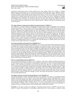 Network and Complex Systems                                                                             www.iiste.org
ISSN 2224-610X (Paper) ISSN 2225-0603 (Online)
Vol 2, No.1, 2012

continuously created between pairs of group numbers that are close together. When send a packet to a logically
adjacent member and physically sent on a unicast tunnel and may pass through many routers. AMRoute created a
multicast distribution tree periodically for each multicast group based on the mesh links available. The group members
forward and replicate multicast traffic along the branches of the virtual tree. Every receiver and sender of a group must
explicitly join a multicast group and every group has at least one logical core that is responsible for member
management and tree maintenance. The robustness comes from the virtual mesh links used to establish the multicast
tree in AMRout and a core failure does not prevent data flow. It doesn’t need to handle node mobility done by the
unicast protocol and the non members do not need to support multicast. AMRoute is efficient by constructing a shared
tree for each group.


The Ad hoc Multicast routing protocol utilizing Increasing id-numbers (AMRIS) [7]
The AMRIS [7] is a proactive shared tree based multicast routing protocol, which is independent of the underlying
unicast routing protocol .The main feature of AMRIS to assinged session member id (msm-id) for each node in the
multicast session a session. This msm-id provides a heuristic height and the ranking order of msm-id numbers directs
the flow of datagrams in the multicast delivery tree. Each node calculates its msm-id during the initialization phase
initiated by a special node called Sid. Generally, Sid is the source node which is used only one source for the session.
Otherwise, source node will be minimum msm-id. The sid broadcasts a NEW_SESSION message to its all neighbors.
The NEW_SESSION message comprises the Sid’s msm-id, the multicast session id, and additionally, all nodes are
required to broadcast beacons to its neighbors. A beacon contains the node id, msm-id, membership status, registered
parent and child’s ids and their msm-ids, and partition id. The tree maintenance procedure operates continuously and
locally to ensure a node’s connection to the multicast session delivery tree. If a node has not received any beacon
message for a predefined interval of time, it is assumed that a link disconnection. In AMRIS, packets losses will when
if a link in the tree breaks until the tree is reconfigured.

The On-Demand Multicast Routing Protocol (ODMRP) [3, 8]
The On-Demand Multicast Routing Protocol (ODMRP) [3, 8] is a reactive mesh based multicast routing protocol uses a
forwarding group concept for multicast packet transmission; in each multicast group is associated with a forwarding
group .The source manages the group membership, establishes and updates the multicast routes on demand or reactive
unicast routing protocols have two main phases of ODMRP: the request phase and the reply phase. When a multicast
source has a packet to send but it has no routing and group membership information, it floods a Join Request packet to
the entire network. Join Request packets are member-advertising packets with piggybacked data payload adapt to node
movements by utilizing mobility prediction [8] with the mobility prediction method; the protocol becomes more
resilient to topology changes. Mobile nodes forward non-duplicated data packets if they are forwarding nodes. Since all
forwarding nodes relay data, redundant paths when they exist are available for data packets delivery when the primary
path is disconnected. ODMRP also operates as an efficient unicast routing protocol, and doesn’t need support from
another underlying unicast routing protocol.

The Core-Assisted Mesh protocol (CAMP) [5, 9]
The Core-Assisted Mesh protocol (CAMP) [5, 9] is a proactive or table driven multicast routing protocol based on
shared meshes. The mesh structure provides at least one path from each source to each receiver in the multicast group
in mesh. CAMP provides correct distances to all destinations within finite time relies. A Multicast Routing Table
(MRT) is based on the Routing Table that contains the set of known groups. Moreover, all member nodes maintain a
set of caches that contain previously seen data packet information and unacknowledged membership requests. CAMP
can be divided into duplex or simplex members, or non-members nodes in the network. Duplex members, simplex
members used respectively are full members of the multicast mesh; create one-way connections between sender only
nodes and the rest of the multicast mesh. The core nodes used to limit the control traffic when receivers are joining
multicast groups in which all traffic flows through core nodes. The creation and maintenance of meshes are main parts
of Core Assisted Mesh Protocols.

The Multicast operation of Ad-hoc On-demand Distance Vector (MAODV) [4]
The Multicast operation of Ad-hoc On-demand Distance Vector (MAODV) is a reactive or on demand tree-based
multicast routing protocol with an extension of the unicast routing protocol Ad-hoc On-demand Distance Vector
(AODV). Every node maintains three tables, a Routing Table (RT), a Multicast Routing Table (MRT) and a Request
Table. RT stores routing information and has the same function as in AODV. All nodes in the network maintain local
connectivity by broadcasting “Hello” messages with TTL set to one by using multicast ad hoc on demand distance
vector (MAODV) . Multicast Ad hoc on demand distance vector routing protocols provides better performance as
compare to the ad hoc on demand distance vector routing protocols in mobile ad hoc networks.

Conclusion: in this paper we discuss the challenges of designing routing protocols in MANETs and main issues
features to improve the performance of multicasting routing protocols over several attacks on multicast routing

                                                          16
 