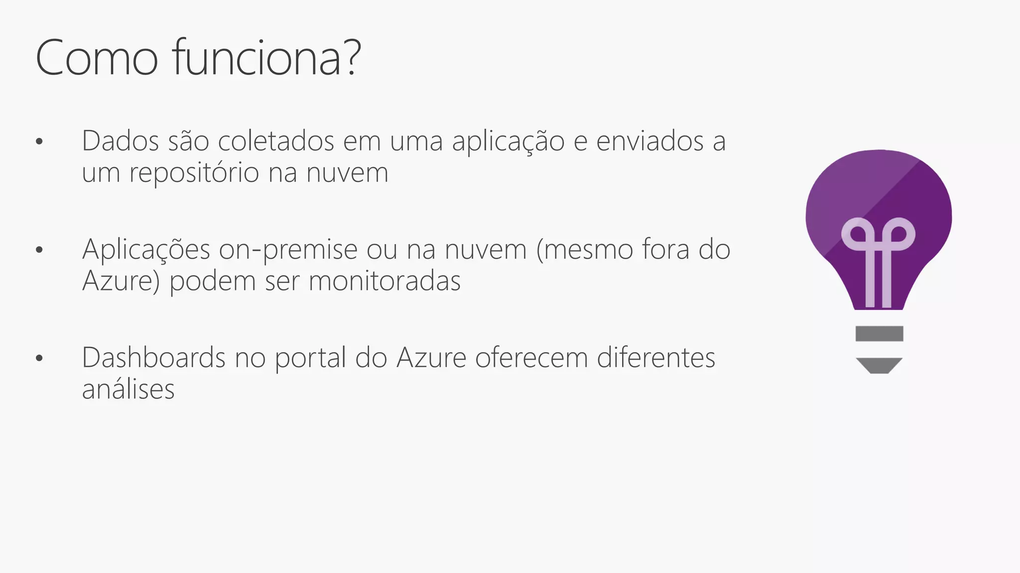 Como funciona?
• Dados são coletados em uma aplicação e enviados a
um repositório na nuvem
• Aplicações on-premise ou na nuvem (mesmo fora do
Azure) podem ser monitoradas
• Dashboards no portal do Azure oferecem diferentes
análises
 