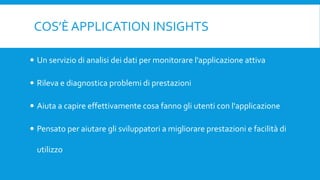 COS’È APPLICATION INSIGHTS
 Un servizio di analisi dei dati per monitorare l'applicazione attiva
 Rileva e diagnostica problemi di prestazioni
 Aiuta a capire effettivamente cosa fanno gli utenti con l'applicazione
 Pensato per aiutare gli sviluppatori a migliorare prestazioni e facilità di
utilizzo
 