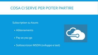 COSA CI SERVE PER POTER PARTIRE
Subscription su Azure:
 Abbonamento
 Pay as you go
 Sottoscrizioni MSDN (sviluppo e test)
 