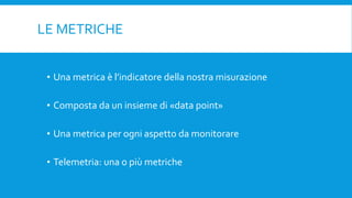 LE METRICHE
• Una metrica è l’indicatore della nostra misurazione
• Composta da un insieme di «data point»
• Una metrica per ogni aspetto da monitorare
• Telemetria: una o più metriche
 