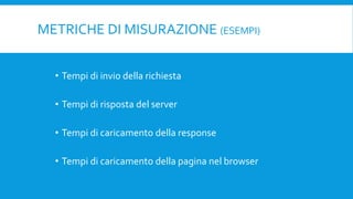 METRICHE DI MISURAZIONE (ESEMPI)
• Tempi di invio della richiesta
• Tempi di risposta del server
• Tempi di caricamento della response
• Tempi di caricamento della pagina nel browser
 