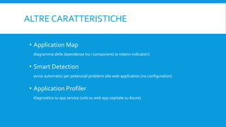 ALTRE CARATTERISTICHE
• Application Map
diagramma delle dipendenze tra i componenti (e relativi indicatori)
• Smart Detection
avvisi automatici per potenziali problemi alla web application (no configuration)
• Application Profiler
diagnostica su app service (solo su web app ospitate su Azure)
 