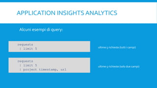 APPLICATION INSIGHTS ANALYTICS
Alcuni esempi di query:
requests
| limit 5
requests
| limit 5
| project timestamp, url
ultime 5 richieste (tutti i campi)
ultime 5 richieste (solo due campi)
 