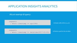 APPLICATION INSIGHTS ANALYTICS
Alcuni esempi di query:
richieste nelle ultime 24 ore
richieste a partire da una data
requests
| where timestamp >= ago(24h)
requests
| where timestamp >= datetime(2017-01-01)
 