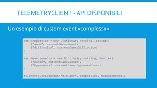 TELEMETRYCLIENT - API DISPONIBILI
var properties = new Dictionary <string, string>{
{"game", currentGame.Name},
{"difficulty", currentGame.Difficulty}
};
var measurements = new Dictionary <string, double>{
{"Score", currentGame.Score},
{"Opponents", currentGame.OpponentCount}
};
telemetry.TrackEvent("WinGame", properties, measurements);
Un esempio di custom event «complesso»
 