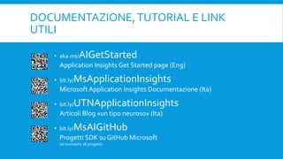DOCUMENTAZIONE,TUTORIAL E LINK
UTILI
• aka.ms/AIGetStarted
Application Insights Get Started page (Eng)
• bit.ly/MsApplicationInsights
MicrosoftApplication Insights Documentazione (Ita)
• bit.ly/UTNApplicationInsights
Articoli Blog «un tipo neuroso» (Ita)
• bit.ly/MsAIGitHub
Progetti SDK su GitHub Microsoft
(al momento 28 progetti)
 