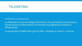 TELEMETRIA
(daWikipedia, l'enciclopedia libera)
LaTelemetria è una tecnologia informatica che permette la misurazione e
la trascrizione di Informazioni di interesse al progettista di sistema o
all'operatore.
La parola deriva dalle radici greche (tele = lontano, e metron = misura).
 