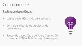 Como funciona?
Tracking de dependências:
• Log de dependências de uma aplicação
• Útil na identificação de problemas de
performance
• Bancos de dados SQL e do Azure Cosmos DB,
chamadas HTTP e Blob Storage são exemplos
 