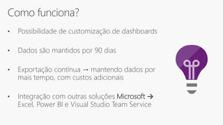 Como funciona?
• Possibilidade de customização de dashboards
• Dados são mantidos por 90 dias
• Exportação contínua → mantendo dados por
mais tempo, com custos adicionais
• Integração com outras soluções Microsoft →
Excel, Power BI e Visual Studio Team Service
 