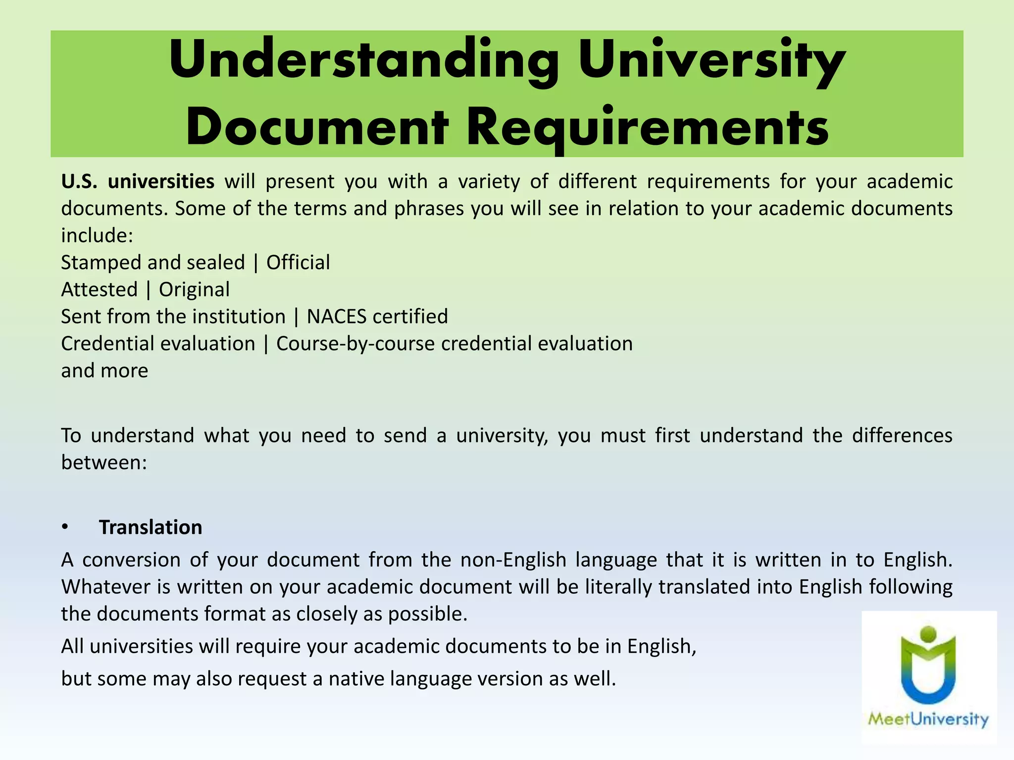 Understanding University
Document Requirements
U.S. universities will present you with a variety of different requirements for your academic
documents. Some of the terms and phrases you will see in relation to your academic documents
include:
Stamped and sealed | Official
Attested | Original
Sent from the institution | NACES certified
Credential evaluation | Course-by-course credential evaluation
and more
To understand what you need to send a university, you must first understand the differences
between:
• Translation
A conversion of your document from the non-English language that it is written in to English.
Whatever is written on your academic document will be literally translated into English following
the documents format as closely as possible.
All universities will require your academic documents to be in English,
but some may also request a native language version as well.
 
