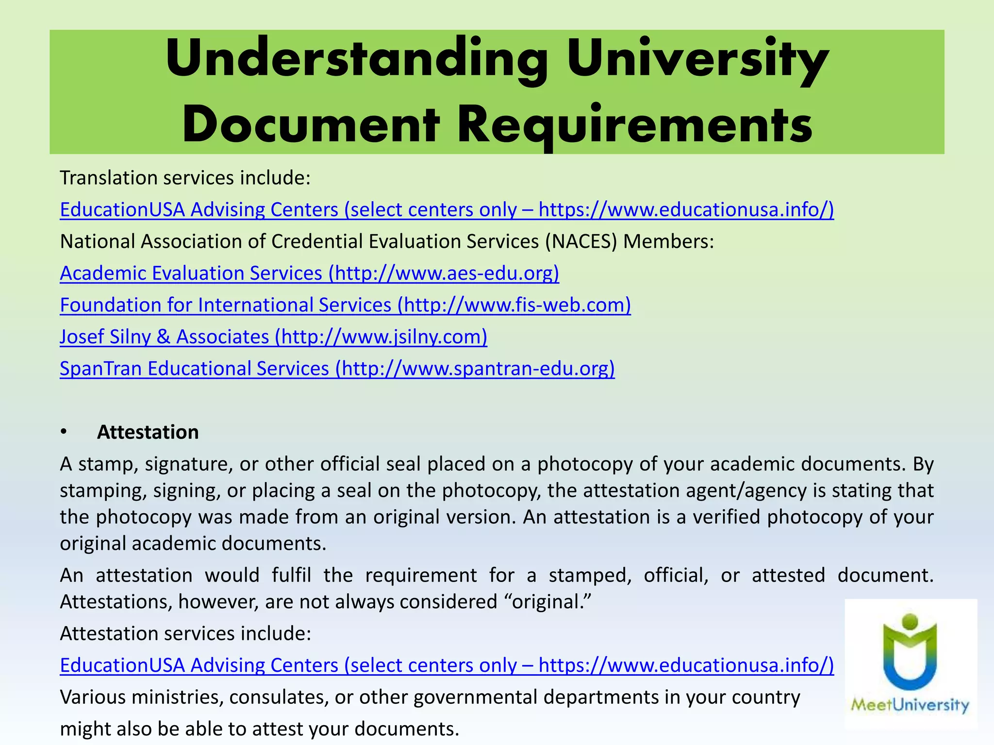 Understanding University
Document Requirements
Translation services include:
EducationUSA Advising Centers (select centers only – https://www.educationusa.info/)
National Association of Credential Evaluation Services (NACES) Members:
Academic Evaluation Services (http://www.aes-edu.org)
Foundation for International Services (http://www.fis-web.com)
Josef Silny & Associates (http://www.jsilny.com)
SpanTran Educational Services (http://www.spantran-edu.org)
• Attestation
A stamp, signature, or other official seal placed on a photocopy of your academic documents. By
stamping, signing, or placing a seal on the photocopy, the attestation agent/agency is stating that
the photocopy was made from an original version. An attestation is a verified photocopy of your
original academic documents.
An attestation would fulfil the requirement for a stamped, official, or attested document.
Attestations, however, are not always considered “original.”
Attestation services include:
EducationUSA Advising Centers (select centers only – https://www.educationusa.info/)
Various ministries, consulates, or other governmental departments in your country
might also be able to attest your documents.
 