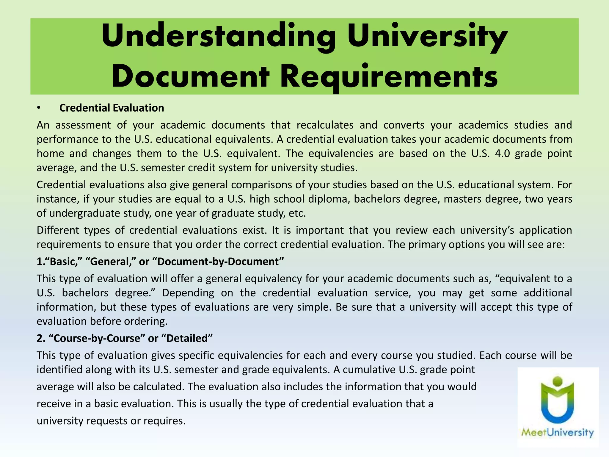 Understanding University
Document Requirements
• Credential Evaluation
An assessment of your academic documents that recalculates and converts your academics studies and
performance to the U.S. educational equivalents. A credential evaluation takes your academic documents from
home and changes them to the U.S. equivalent. The equivalencies are based on the U.S. 4.0 grade point
average, and the U.S. semester credit system for university studies.
Credential evaluations also give general comparisons of your studies based on the U.S. educational system. For
instance, if your studies are equal to a U.S. high school diploma, bachelors degree, masters degree, two years
of undergraduate study, one year of graduate study, etc.
Different types of credential evaluations exist. It is important that you review each university’s application
requirements to ensure that you order the correct credential evaluation. The primary options you will see are:
1.“Basic,” “General,” or “Document-by-Document”
This type of evaluation will offer a general equivalency for your academic documents such as, “equivalent to a
U.S. bachelors degree.” Depending on the credential evaluation service, you may get some additional
information, but these types of evaluations are very simple. Be sure that a university will accept this type of
evaluation before ordering.
2. “Course-by-Course” or “Detailed”
This type of evaluation gives specific equivalencies for each and every course you studied. Each course will be
identified along with its U.S. semester and grade equivalents. A cumulative U.S. grade point
average will also be calculated. The evaluation also includes the information that you would
receive in a basic evaluation. This is usually the type of credential evaluation that a
university requests or requires.
 