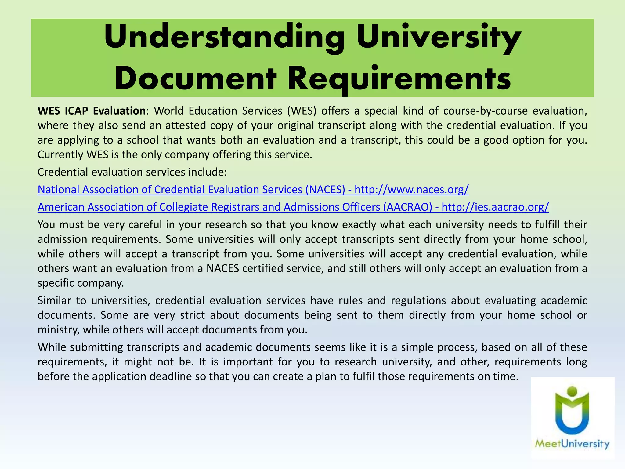 Understanding University
Document Requirements
WES ICAP Evaluation: World Education Services (WES) offers a special kind of course-by-course evaluation,
where they also send an attested copy of your original transcript along with the credential evaluation. If you
are applying to a school that wants both an evaluation and a transcript, this could be a good option for you.
Currently WES is the only company offering this service.
Credential evaluation services include:
National Association of Credential Evaluation Services (NACES) - http://www.naces.org/
American Association of Collegiate Registrars and Admissions Officers (AACRAO) - http://ies.aacrao.org/
You must be very careful in your research so that you know exactly what each university needs to fulfill their
admission requirements. Some universities will only accept transcripts sent directly from your home school,
while others will accept a transcript from you. Some universities will accept any credential evaluation, while
others want an evaluation from a NACES certified service, and still others will only accept an evaluation from a
specific company.
Similar to universities, credential evaluation services have rules and regulations about evaluating academic
documents. Some are very strict about documents being sent to them directly from your home school or
ministry, while others will accept documents from you.
While submitting transcripts and academic documents seems like it is a simple process, based on all of these
requirements, it might not be. It is important for you to research university, and other, requirements long
before the application deadline so that you can create a plan to fulfil those requirements on time.
 