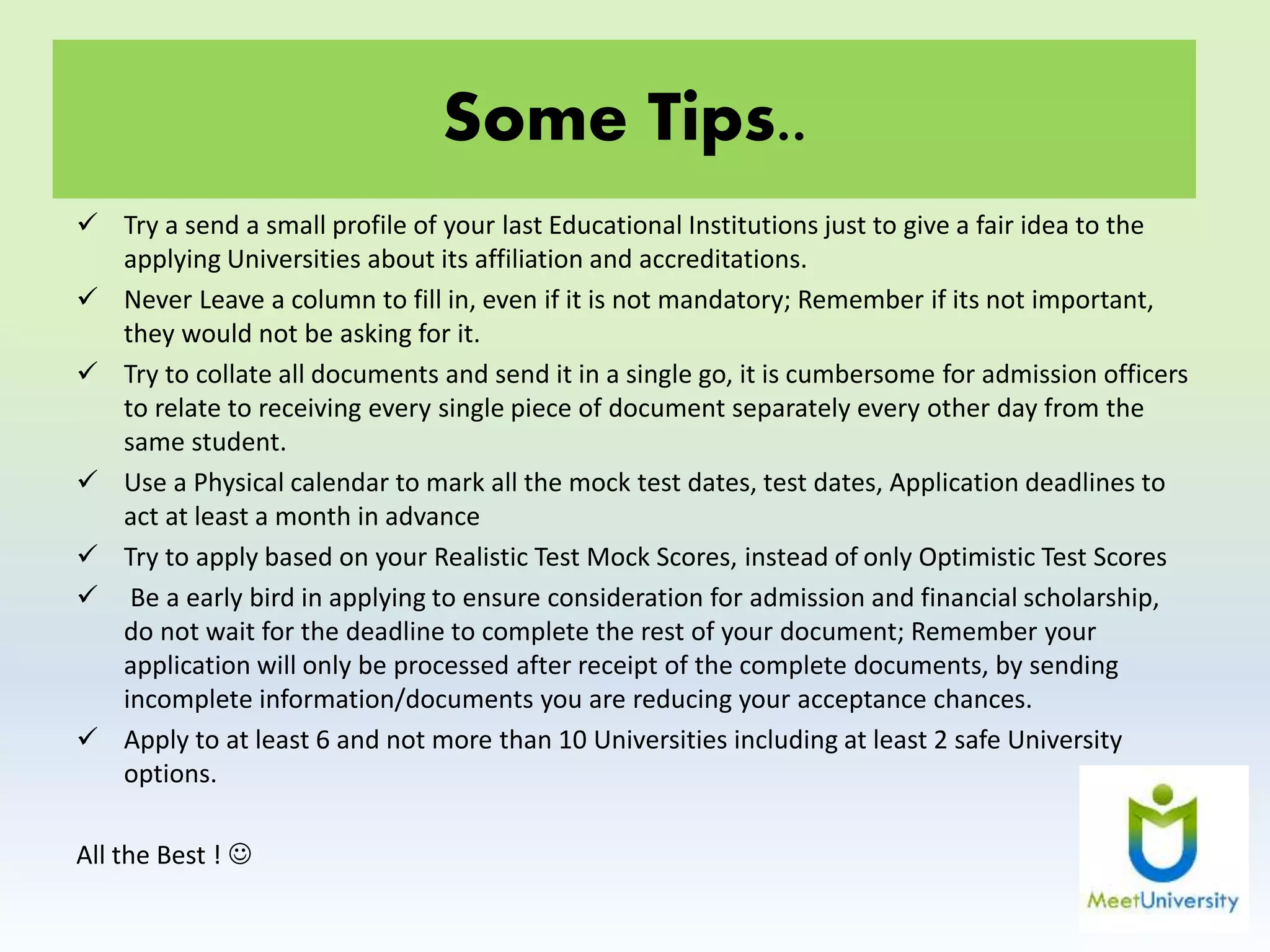 Some Tips..
 Try a send a small profile of your last Educational Institutions just to give a fair idea to the
applying Universities about its affiliation and accreditations.
 Never Leave a column to fill in, even if it is not mandatory; Remember if its not important,
they would not be asking for it.
 Try to collate all documents and send it in a single go, it is cumbersome for admission officers
to relate to receiving every single piece of document separately every other day from the
same student.
 Use a Physical calendar to mark all the mock test dates, test dates, Application deadlines to
act at least a month in advance
 Try to apply based on your Realistic Test Mock Scores, instead of only Optimistic Test Scores
 Be a early bird in applying to ensure consideration for admission and financial scholarship,
do not wait for the deadline to complete the rest of your document; Remember your
application will only be processed after receipt of the complete documents, by sending
incomplete information/documents you are reducing your acceptance chances.
 Apply to at least 6 and not more than 10 Universities including at least 2 safe University
options.
All the Best ! 
 