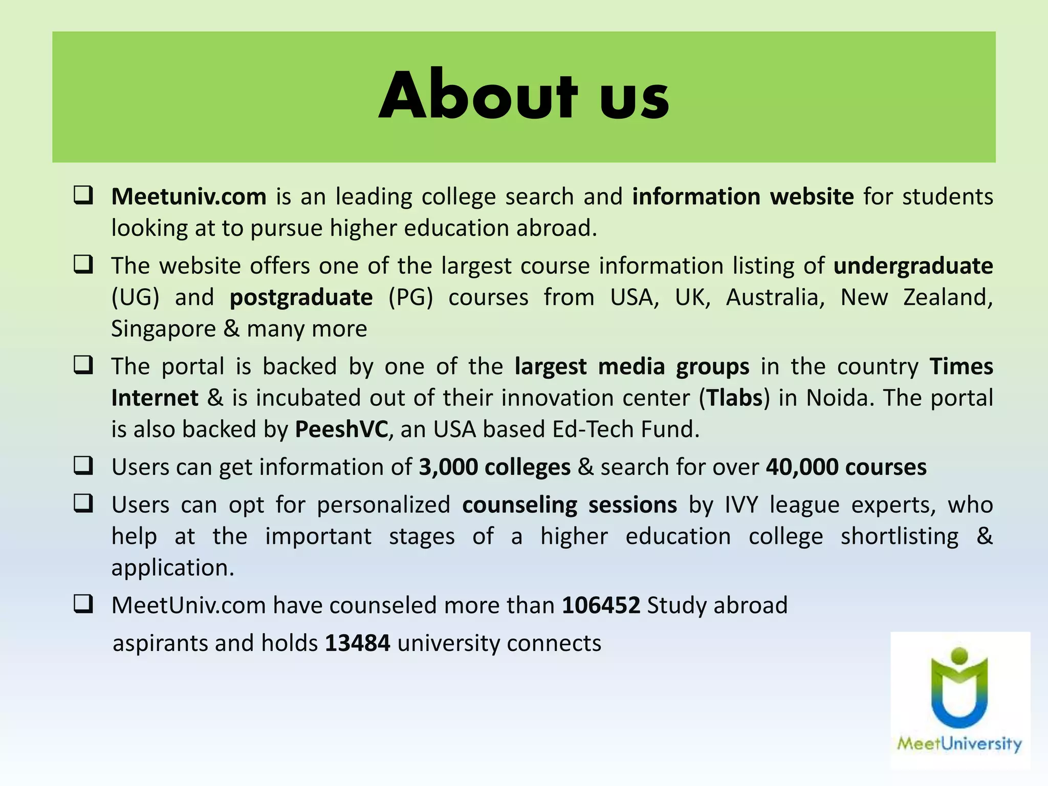 About us
 Meetuniv.com is an leading college search and information website for students
looking at to pursue higher education abroad.
 The website offers one of the largest course information listing of undergraduate
(UG) and postgraduate (PG) courses from USA, UK, Australia, New Zealand,
Singapore & many more
 The portal is backed by one of the largest media groups in the country Times
Internet & is incubated out of their innovation center (Tlabs) in Noida. The portal
is also backed by PeeshVC, an USA based Ed-Tech Fund.
 Users can get information of 3,000 colleges & search for over 40,000 courses
 Users can opt for personalized counseling sessions by IVY league experts, who
help at the important stages of a higher education college shortlisting &
application.
 MeetUniv.com have counseled more than 106452 Study abroad
aspirants and holds 13484 university connects
 