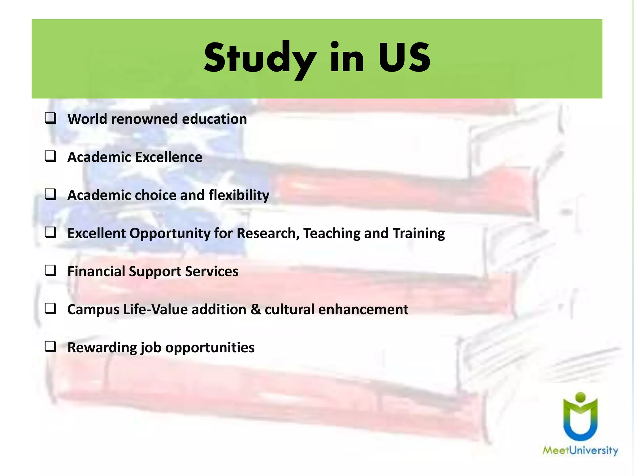 Study in US
 World renowned education
 Academic Excellence
 Academic choice and flexibility
 Excellent Opportunity for Research, Teaching and Training
 Financial Support Services
 Campus Life-Value addition & cultural enhancement
 Rewarding job opportunities
 