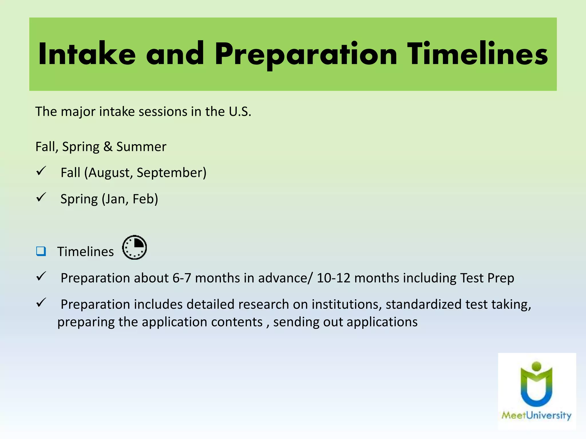 Intake and Preparation Timelines
The major intake sessions in the U.S.
Fall, Spring & Summer
 Fall (August, September)
 Spring (Jan, Feb)
 Timelines
 Preparation about 6-7 months in advance/ 10-12 months including Test Prep
 Preparation includes detailed research on institutions, standardized test taking,
preparing the application contents , sending out applications
 