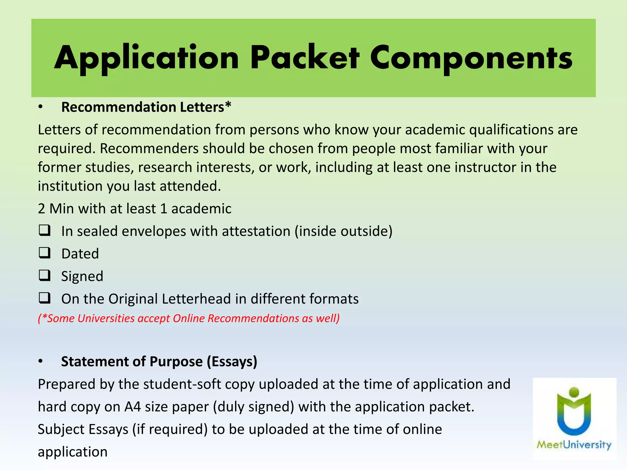 Application Packet Components
• Recommendation Letters*
Letters of recommendation from persons who know your academic qualifications are
required. Recommenders should be chosen from people most familiar with your
former studies, research interests, or work, including at least one instructor in the
institution you last attended.
2 Min with at least 1 academic
 In sealed envelopes with attestation (inside outside)
 Dated
 Signed
 On the Original Letterhead in different formats
(*Some Universities accept Online Recommendations as well)
• Statement of Purpose (Essays)
Prepared by the student-soft copy uploaded at the time of application and
hard copy on A4 size paper (duly signed) with the application packet.
Subject Essays (if required) to be uploaded at the time of online
application
 