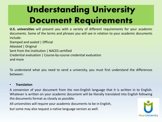 Understanding University
Document Requirements
U.S. universities will present you with a variety of different requirements for your academic
documents. Some of the terms and phrases you will see in relation to your academic documents
include:
Stamped and sealed | Official
Attested | Original
Sent from the institution | NACES certified
Credential evaluation | Course-by-course credential evaluation
and more
To understand what you need to send a university, you must first understand the differences
between:
• Translation
A conversion of your document from the non-English language that it is written in to English.
Whatever is written on your academic document will be literally translated into English following
the documents format as closely as possible.
All universities will require your academic documents to be in English,
but some may also request a native language version as well.
 