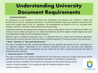 Understanding University
Document Requirements
• Credential Evaluation
An assessment of your academic documents that recalculates and converts your academics studies and
performance to the U.S. educational equivalents. A credential evaluation takes your academic documents from
home and changes them to the U.S. equivalent. The equivalencies are based on the U.S. 4.0 grade point
average, and the U.S. semester credit system for university studies.
Credential evaluations also give general comparisons of your studies based on the U.S. educational system. For
instance, if your studies are equal to a U.S. high school diploma, bachelors degree, masters degree, two years
of undergraduate study, one year of graduate study, etc.
Different types of credential evaluations exist. It is important that you review each university’s application
requirements to ensure that you order the correct credential evaluation. The primary options you will see are:
1.“Basic,” “General,” or “Document-by-Document”
This type of evaluation will offer a general equivalency for your academic documents such as, “equivalent to a
U.S. bachelors degree.” Depending on the credential evaluation service, you may get some additional
information, but these types of evaluations are very simple. Be sure that a university will accept this type of
evaluation before ordering.
2. “Course-by-Course” or “Detailed”
This type of evaluation gives specific equivalencies for each and every course you studied. Each course will be
identified along with its U.S. semester and grade equivalents. A cumulative U.S. grade point
average will also be calculated. The evaluation also includes the information that you would
receive in a basic evaluation. This is usually the type of credential evaluation that a
university requests or requires.
 