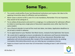 Some Tips..
 Try a send a small profile of your last Educational Institutions just to give a fair idea to the
applying Universities about its affiliation and accreditations.
 Never Leave a column to fill in, even if it is not mandatory; Remember if its not important,
they would not be asking for it.
 Try to collate all documents and send it in a single go, it is cumbersome for admission officers
to relate to receiving every single piece of document separately every other day from the
same student.
 Use a Physical calendar to mark all the mock test dates, test dates, Application deadlines to
act at least a month in advance
 Try to apply based on your Realistic Test Mock Scores, instead of only Optimistic Test Scores
 Be a early bird in applying to ensure consideration for admission and financial scholarship,
do not wait for the deadline to complete the rest of your document; Remember your
application will only be processed after receipt of the complete documents, by sending
incomplete information/documents you are reducing your acceptance chances.
 Apply to at least 6 and not more than 10 Universities including at least 2 safe University
options.
All the Best ! 
 