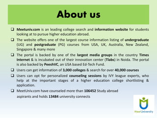 About us
 Meetuniv.com is an leading college search and information website for students
looking at to pursue higher education abroad.
 The website offers one of the largest course information listing of undergraduate
(UG) and postgraduate (PG) courses from USA, UK, Australia, New Zealand,
Singapore & many more
 The portal is backed by one of the largest media groups in the country Times
Internet & is incubated out of their innovation center (Tlabs) in Noida. The portal
is also backed by PeeshVC, an USA based Ed-Tech Fund.
 Users can get information of 3,000 colleges & search for over 40,000 courses
 Users can opt for personalized counseling sessions by IVY league experts, who
help at the important stages of a higher education college shortlisting &
application.
 MeetUniv.com have counseled more than 106452 Study abroad
aspirants and holds 13484 university connects
 