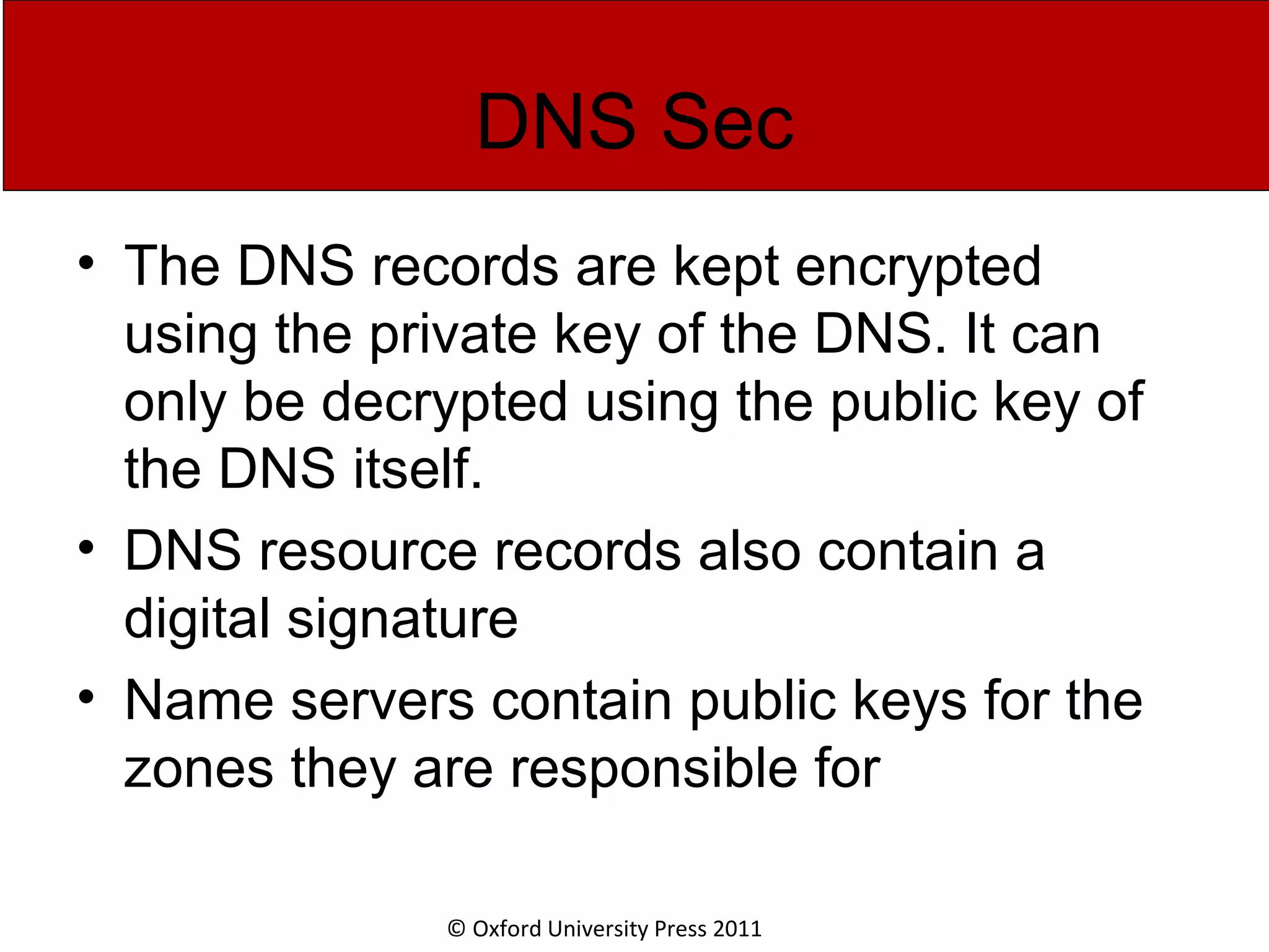 © Oxford University Press 2011 DNS Sec • The DNS records are kept encrypted using the private key of the DNS. It can only be decrypted using the public key of the DNS itself. • DNS resource records also contain a digital signature • Name servers contain public keys for the zones they are responsible for 