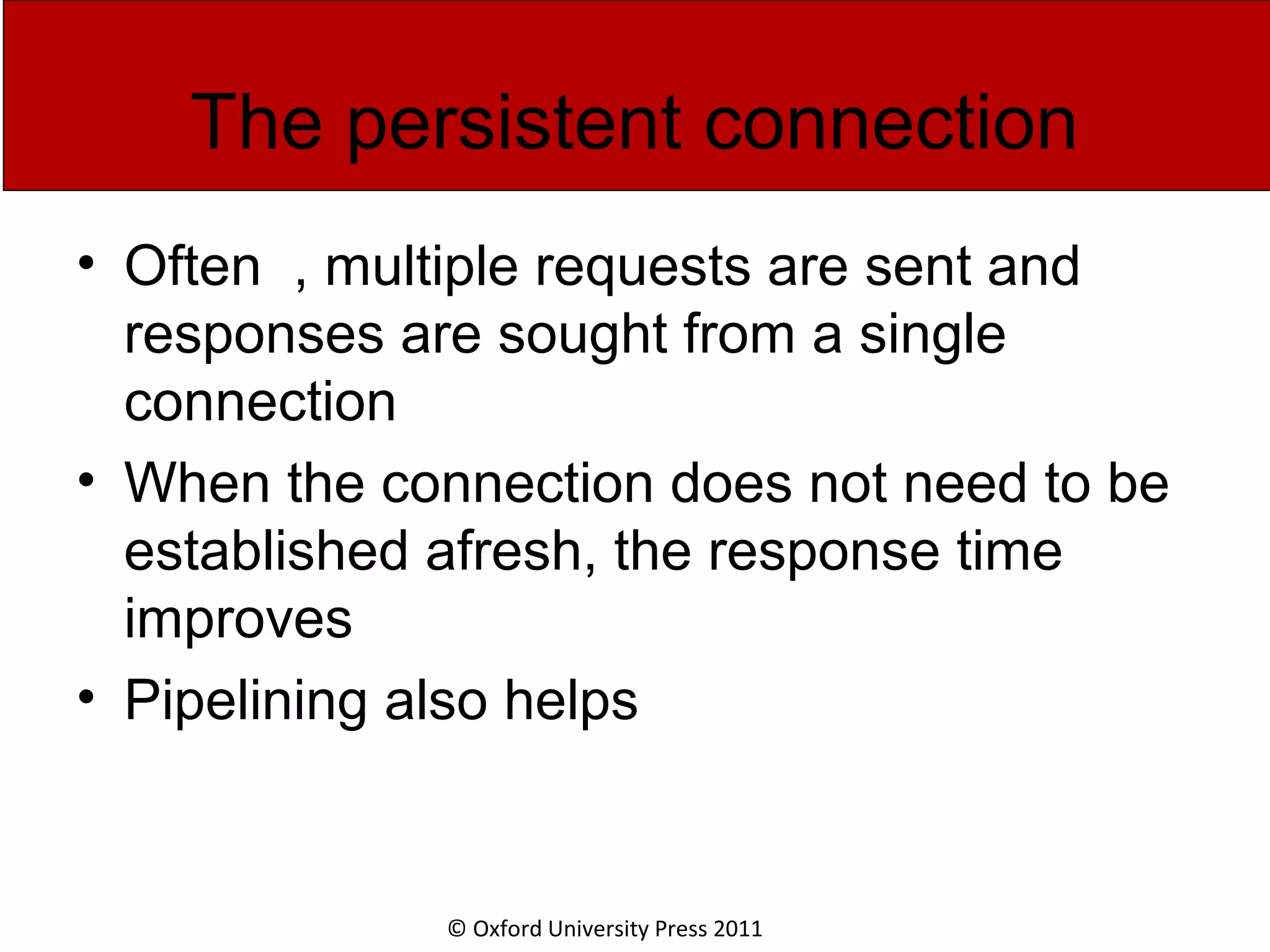 © Oxford University Press 2011 The persistent connection • Often , multiple requests are sent and responses are sought from a single connection • When the connection does not need to be established afresh, the response time improves • Pipelining also helps 