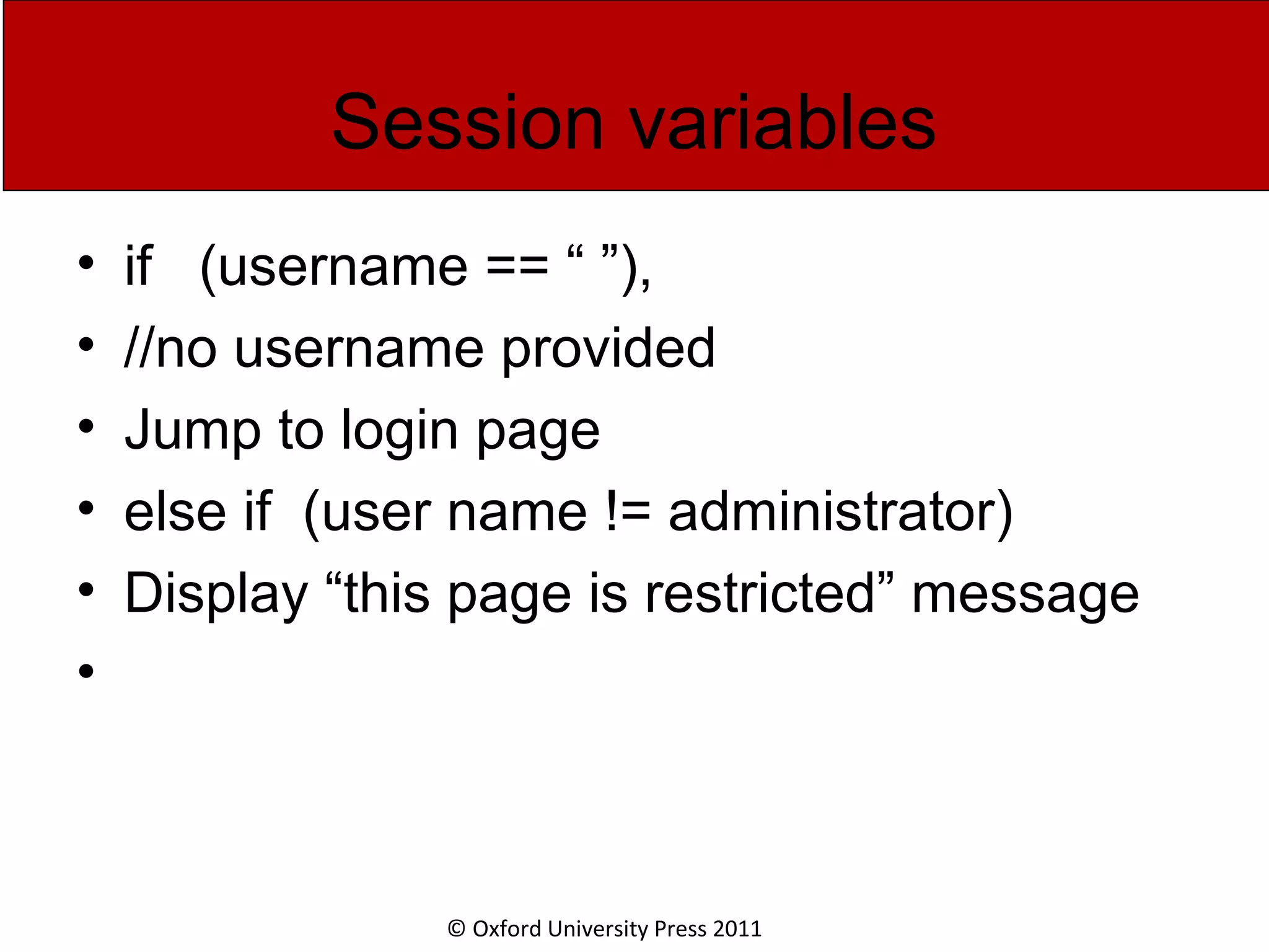 © Oxford University Press 2011 Session variables • if (username == “ ”), • //no username provided • Jump to login page • else if (user name != administrator) • Display “this page is restricted” message • 