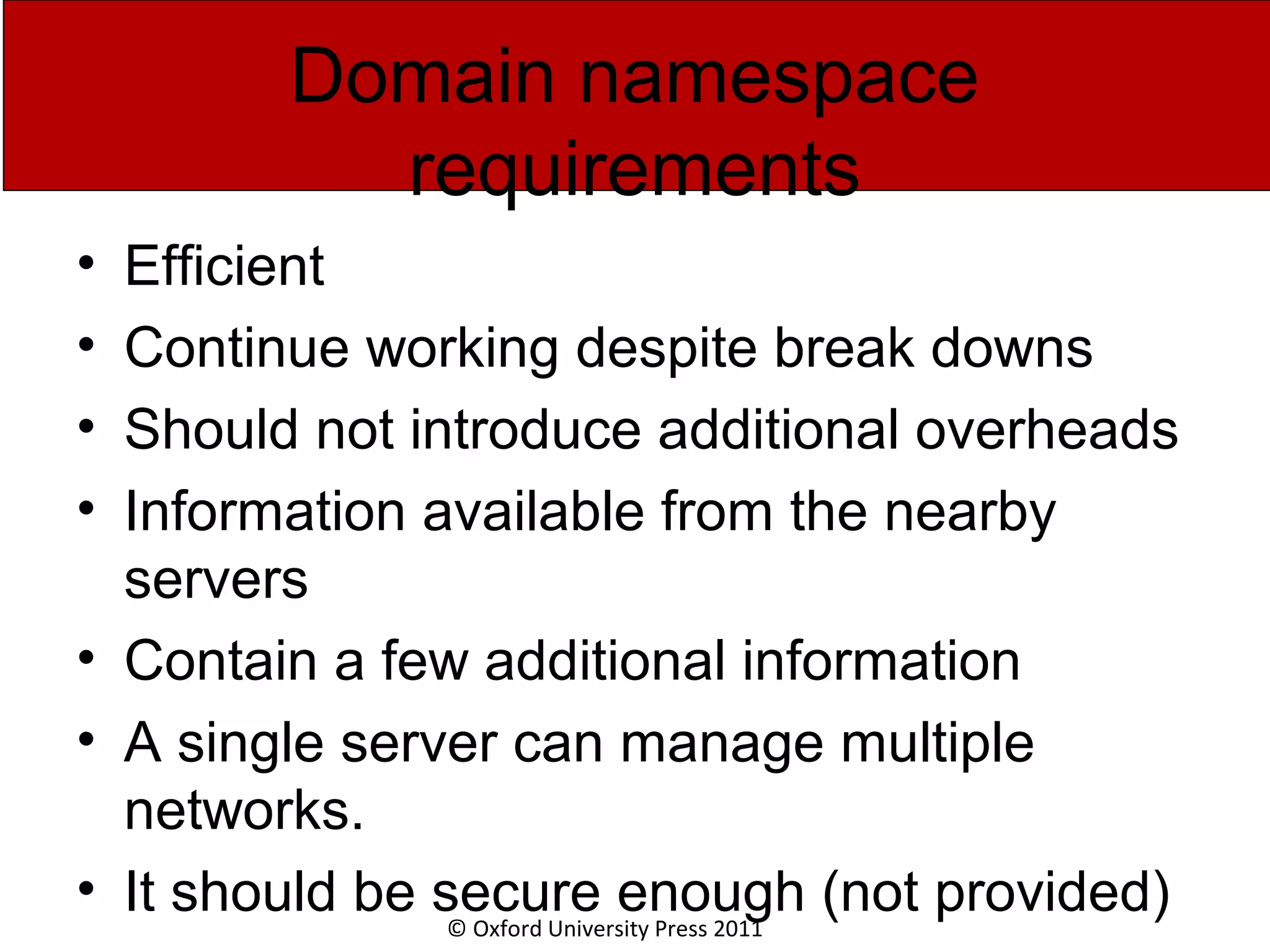 © Oxford University Press 2011 Domain namespace requirements • Efficient • Continue working despite break downs • Should not introduce additional overheads • Information available from the nearby servers • Contain a few additional information • A single server can manage multiple networks. • It should be secure enough (not provided) 