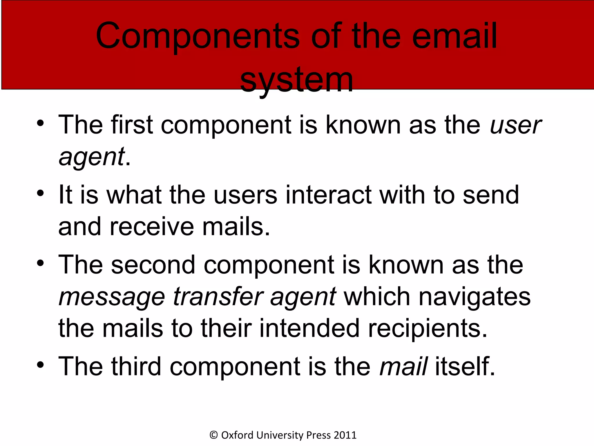 © Oxford University Press 2011 Components of the email system • The first component is known as the user agent. • It is what the users interact with to send and receive mails. • The second component is known as the message transfer agent which navigates the mails to their intended recipients. • The third component is the mail itself. 