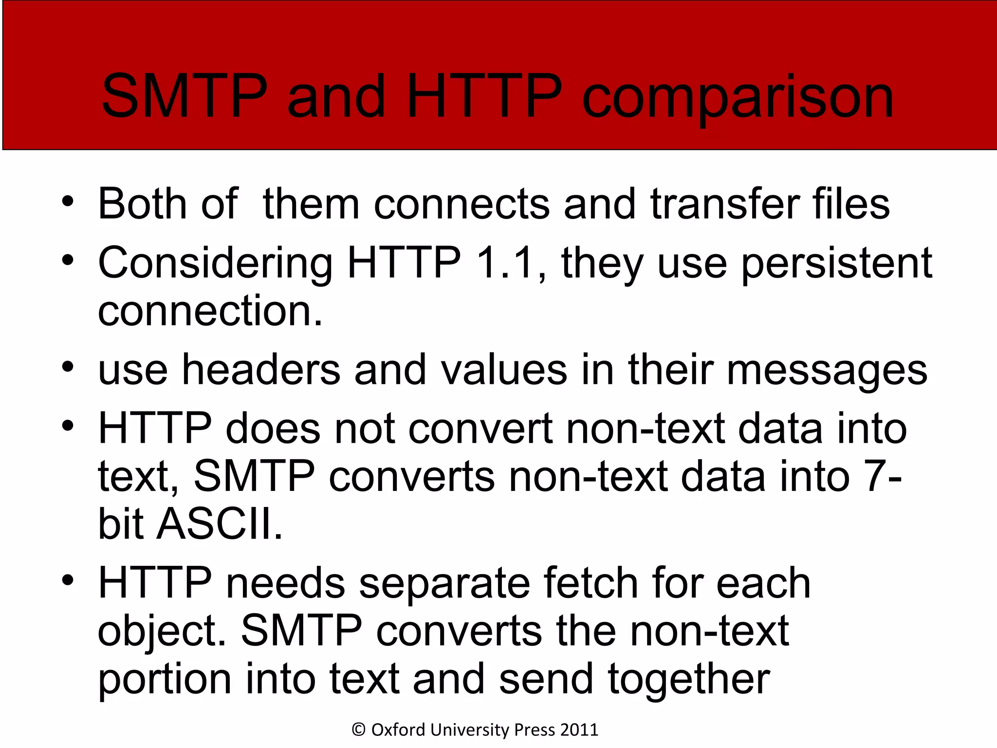 © Oxford University Press 2011 SMTP and HTTP comparison • Both of them connects and transfer files • Considering HTTP 1.1, they use persistent connection. • use headers and values in their messages • HTTP does not convert non-text data into text, SMTP converts non-text data into 7- bit ASCII. • HTTP needs separate fetch for each object. SMTP converts the non-text portion into text and send together 
