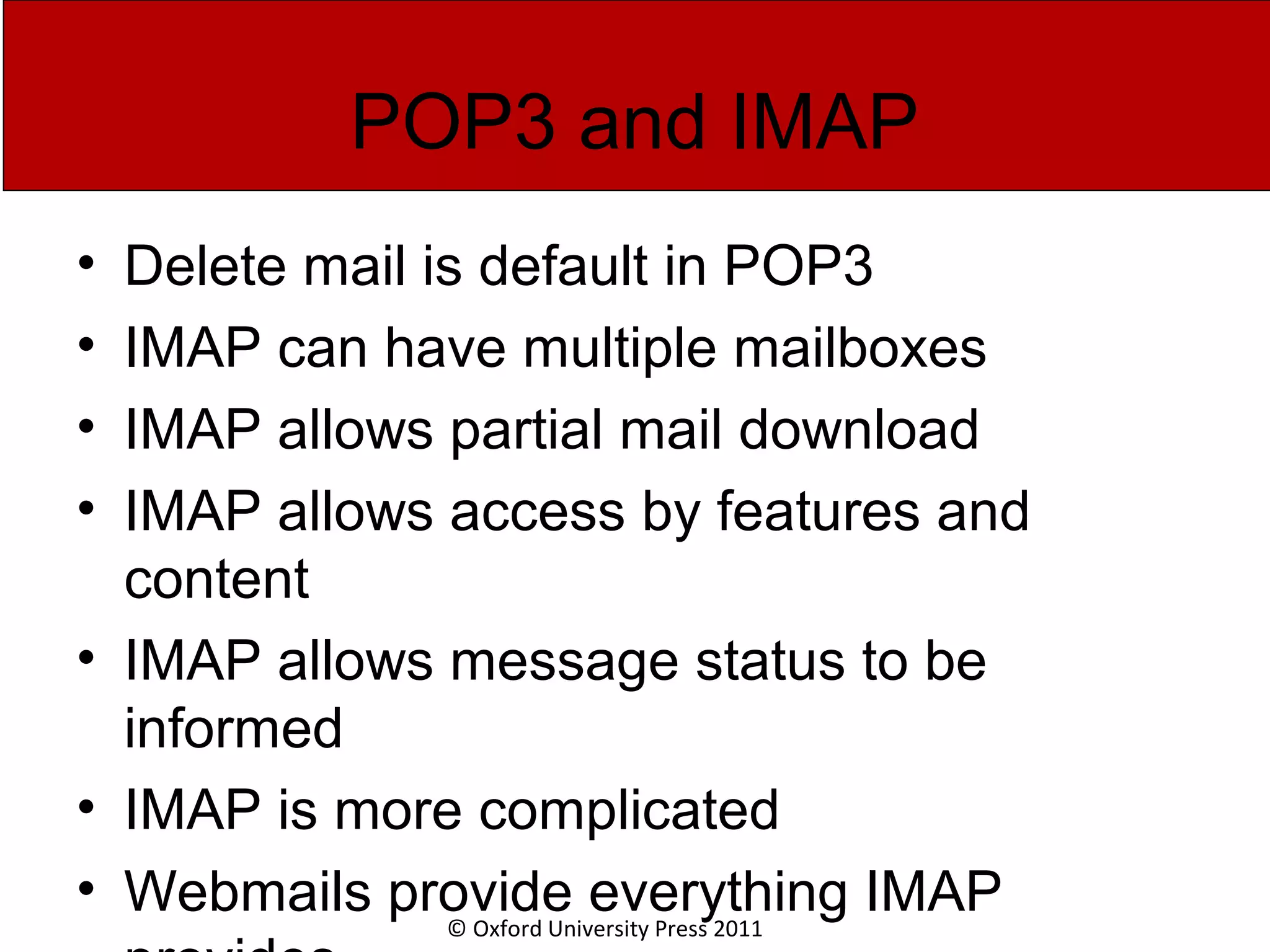 © Oxford University Press 2011 POP3 and IMAP • Delete mail is default in POP3 • IMAP can have multiple mailboxes • IMAP allows partial mail download • IMAP allows access by features and content • IMAP allows message status to be informed • IMAP is more complicated • Webmails provide everything IMAP 