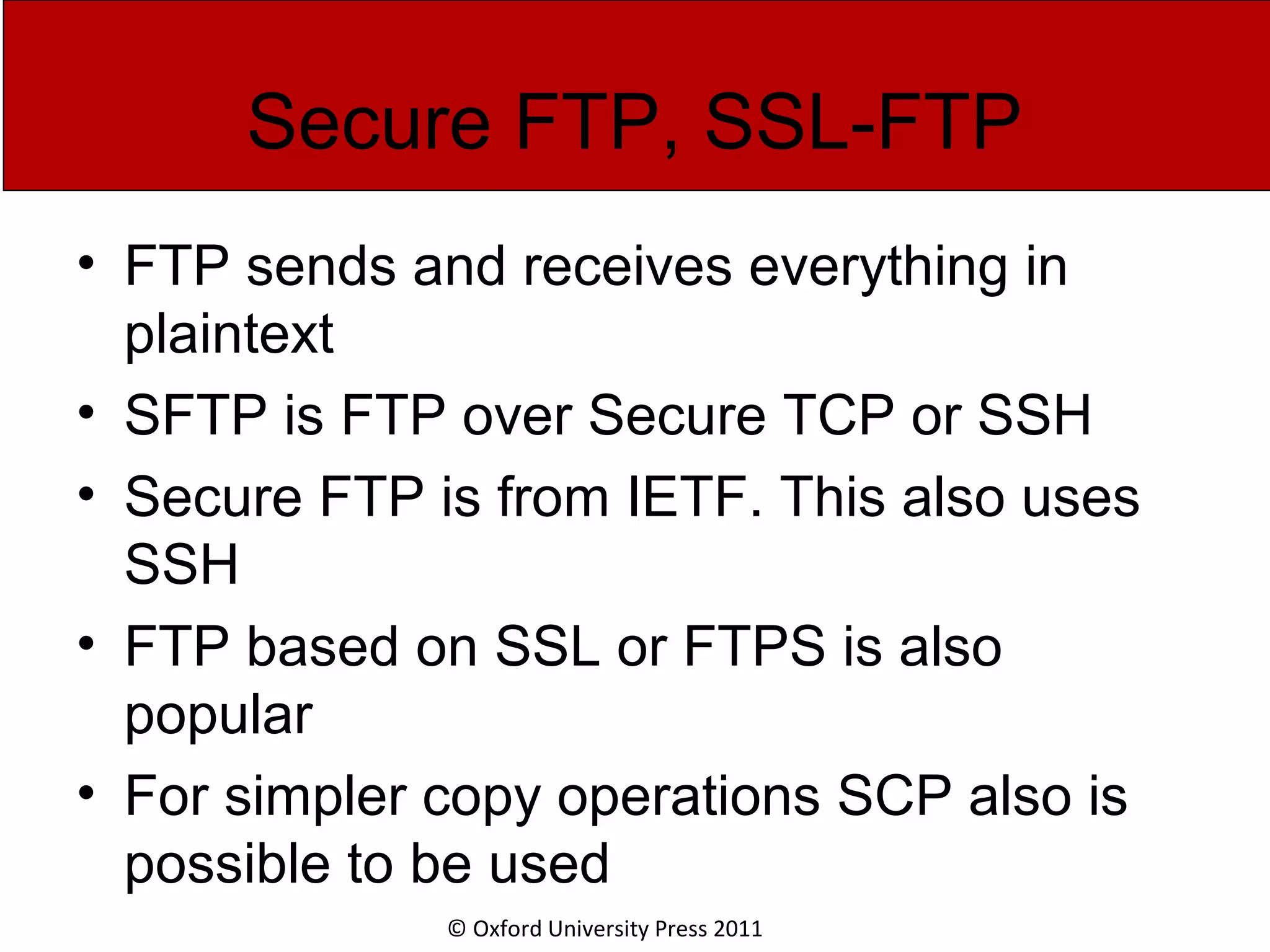 © Oxford University Press 2011 Secure FTP, SSL-FTP • FTP sends and receives everything in plaintext • SFTP is FTP over Secure TCP or SSH • Secure FTP is from IETF. This also uses SSH • FTP based on SSL or FTPS is also popular • For simpler copy operations SCP also is possible to be used 