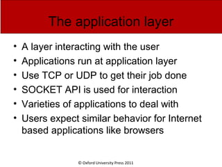 © Oxford University Press 2011
The application layer
• A layer interacting with the user
• Applications run at application layer
• Use TCP or UDP to get their job done
• SOCKET API is used for interaction
• Varieties of applications to deal with
• Users expect similar behavior for Internet
based applications like browsers
 