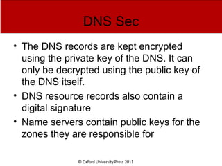 © Oxford University Press 2011
DNS Sec
• The DNS records are kept encrypted
using the private key of the DNS. It can
only be decrypted using the public key of
the DNS itself.
• DNS resource records also contain a
digital signature
• Name servers contain public keys for the
zones they are responsible for
 