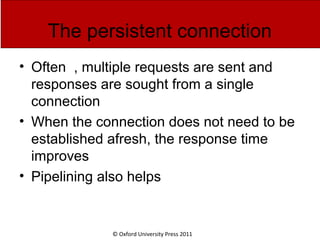 © Oxford University Press 2011
The persistent connection
• Often , multiple requests are sent and
responses are sought from a single
connection
• When the connection does not need to be
established afresh, the response time
improves
• Pipelining also helps
 