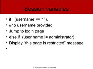 © Oxford University Press 2011
Session variables
• if (username == “ ”),
• //no username provided
• Jump to login page
• else if (user name != administrator)
• Display “this page is restricted” message
•
 
