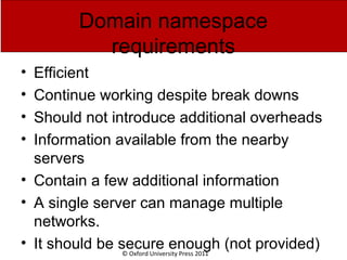 © Oxford University Press 2011
Domain namespace
requirements
• Efficient
• Continue working despite break downs
• Should not introduce additional overheads
• Information available from the nearby
servers
• Contain a few additional information
• A single server can manage multiple
networks.
• It should be secure enough (not provided)
 