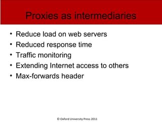 © Oxford University Press 2011
Proxies as intermediaries
• Reduce load on web servers
• Reduced response time
• Traffic monitoring
• Extending Internet access to others
• Max-forwards header
 