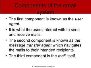 © Oxford University Press 2011
Components of the email
system
• The first component is known as the user
agent.
• It is what the users interact with to send
and receive mails.
• The second component is known as the
message transfer agent which navigates
the mails to their intended recipients.
• The third component is the mail itself.
 